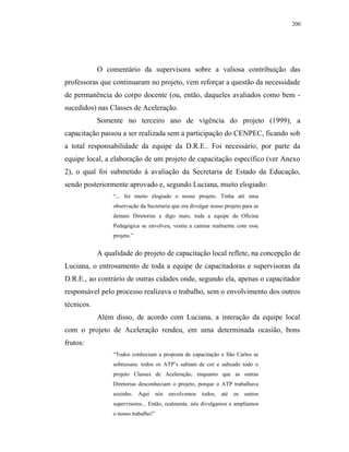 200




            O comentário da supervisora sobre a valiosa contribuição das
professoras que continuaram no projeto, vem reforçar a questão da necessidade
de permanência do corpo docente (ou, então, daqueles avaliados como bem -
sucedidos) nas Classes de Aceleração.
            Somente no terceiro ano de vigência do projeto (1999), a
capacitação passou a ser realizada sem a participação do CENPEC, ficando sob
a total responsabilidade da equipe da D.R.E.. Foi necessário, por parte da
equipe local, a elaboração de um projeto de capacitação específico (ver Anexo
2), o qual foi submetido à avaliação da Secretaria de Estado da Educação,
sendo posteriormente aprovado e, segundo Luciana, muito elogiado:
                 “... foi muito elogiado o nosso projeto. Tinha até uma
                 observação da Secretaria que era divulgar nosso projeto para as
                 demais Diretorias e digo mais, toda a equipe da Oficina
                 Pedagógica se envolveu, vestiu a camisa realmente com esse
                 projeto.”


            A qualidade do projeto de capacitação local reflete, na concepção de
Luciana, o entrosamento de toda a equipe de capacitadoras e supervisoras da
D.R.E., ao contrário de outras cidades onde, segundo ela, apenas o capacitador
responsável pelo processo realizava o trabalho, sem o envolvimento dos outros
técnicos.
            Além disso, de acordo com Luciana, a interação da equipe local
com o projeto de Aceleração rendeu, em uma determinada ocasião, bons
frutos:
                 “Todos conheciam a proposta de capacitação e São Carlos se
                 sobressaiu: todos os ATP’s sabiam de cor e salteado todo o
                 projeto Classes de Aceleração, enquanto que as outras
                 Diretorias desconheciam o projeto, porque o ATP trabalhava
                 sozinho. Aqui nós envolvemos todos, até os outros
                 supervisores... Então, realmente, nós divulgamos e ampliamos
                 o nosso trabalho!”
 