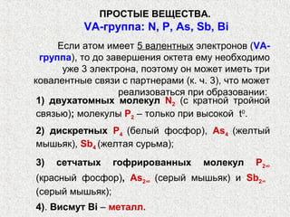 ПРОСТЫЕ ВЕЩЕСТВА.
          VА-группа: N, P, As, Sb, Bi
      Если атом имеет 5 валентных электронов (VА-
  группа), то до завершения октета ему необходимо
       уже 3 электрона, поэтому он может иметь три
ковалентные связи с партнерами (к. ч. 3), что может
                   реализоваться при образовании:
 1) двухатомных молекул N2 (с кратной тройной
 связью); молекулы P2 – только при высокой t0.
2) дискретных P4 (белый фосфор), As4 (желтый
мышьяк), Sb4 (желтая сурьма);
3)   сетчатых    гофрированных      молекул    P2∞
(красный фосфор), As2∞ (серый мышьяк) и Sb2∞
(серый мышьяк);
4). Висмут Bi ‒ металл.
 