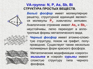 VА-группа: N, P, As, Sb, Bi
СТРУКТУРА ПРОСТЫХ ВЕЩЕСТВ.
  Белый фосфор имеет молекулярную
  решетку, структурной единицей являют-
  ся молекулы Р4, химически активен.
  Аналогичное строение имеют As4 и Sb4 -
  неустойчивы, легко переходят в алло-
  тропные формы металлического вида.
   Черный фосфор имеет атомно-слоис-
   тую структуру, похож на графит, полу-
   проводник. Существует также несколько
   полимерных форм красного фосфора.
    Металлические модификации «серого»
    мышьяка и «серой» сурьмы имеют
    слоистую структуру типа черного
    фосфора.
 