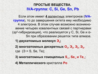 ПРОСТЫЕ ВЕЩЕСТВА.
         IVА-группа: С, Si, Ge, Sn, Pb
     Если атом имеет 4 валентных электронов (IVА-
 группа), то до завершения октета ему необходимо
    4 электрона. В этом случае возможно возникно-
  вение четырех ковалентных связей с партнерами
(sp3-гибридизация), что реализуется у С, Si, Ge и α-
         Sn при образовании решеток типа алмаза.
  1) двухатомных молекул Э2;
 2) многоатомных дискретных О3, Э4, Э6, Э8,
 где (Э = S, Se, Те);
 3) многоатомных гомоцепных S∞, Se∞ и Те∞;
 4) Металлического кристалла Ро
 