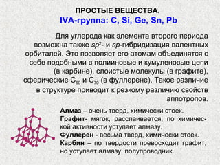 ПРОСТЫЕ ВЕЩЕСТВА.
          IVА-группа: С, Si, Ge, Sn, Pb
         Для углерода как элемента второго периода
  возможна также sp2- и sp-гибридизация валентных
орбиталей. Это позволяет его атомам объединятся с
 себе подобными в полииновые и кумуленовые цепи
        (в карбине), слоистые молекулы (в графите),
сферические С60 и С70 (в фуллерене). Такое различие
   в структуре приводит к резкому различию свойств
                                        аппотропов.
          Алмаз – очень тверд, химически стоек.
          Графит- мягок, расслаивается, по химичес-
          кой активности уступает алмазу.
          Фуллерен - весьма тверд, химически стоек.
          Карбин – по твердости превосходит графит,
          но уступает алмазу, полупроводник.
 