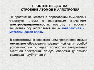 ПРОСТЫЕ ВЕЩЕСТВА.
      СТРОЕНИЕ АТОМОВ И АЛЛОТРОПИЯ.

 В простых веществах в образовании химических
участвуют атомы с одинаковым значением
электроотрицательности, поэтому в простых
веществах осуществляется лишь ковалентная и
металлическая связь.

В соответствии с современными представлениями о
механизме образования ковалентной связи особой
устойчивостью обладает полностью завершенная
октетная электроная ns2np6- оболочка (у атомов
водорода ‒ дублетная s2.
 