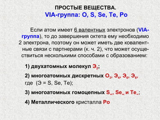 ПРОСТЫЕ ВЕЩЕСТВА.
          VIА-группа: O, S, Se, Te, Po

    Если атом имеет 6 валентных электронов (VIА-
 группа), то до завершения октета ему необходимо
2 электрона, поэтому он может иметь две ковалент-
 ные связи с партнерами (к. ч. 2), что может осуще-
 ствиться несколькими способами с образованием:

  1) двухатомных молекул Э2;
  2) многоатомных дискретных О3, Э4, Э6, Э8,
  где (Э = S, Se, Те);
  3) многоатомных гомоцепных S∞, Se∞ и Те∞;
  4) Металлического кристалла Ро
 