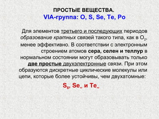 ПРОСТЫЕ ВЕЩЕСТВА.
         VIА-группа: O, S, Se, Te, Po

  Для элементов третьего и последующих периодов
 образование кратных связей такого типа, как в О2,
 менее эффективно. В соответствии с электронным
         строением атомов сера, селен и теллур в
 нормальном состоянии могут образовывать только
    две простые двухэлектронные связи. При этом
образуются дискретные циклические молекулы или
цепи, которые более устойчивы, чем двухатомные:
                 S8, Se∞ и Те∞
 