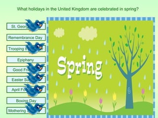 What holidays in the United Kingdom are celebrated in spring?


 St. George's Day

Remembrance Day

Trooping the Colour

    Epiphany

  Good Friday

 Easter Sunday

 April Fools Day

    Boxing Day

Mothering Sunday
 