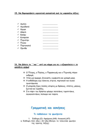 15. Να δημιουργήσετε περιεκτικά ουσιαστικά από τις παρακάτω λέξεις:
 Αμπέλι ...............................
 Αμυγδαλιά ................................
 Άχυρο ................................
 Δάφνη ................................
 Καλάμι ................................
 Κυπαρίσσι ................................
 Περιστέρι ................................
 Πεύκο ................................
 Πορτοκαλιά ................................
 Όρνιθα ................................
16. Να βάλετε το ΄΄και΄΄ αντί για κόμμα για να <<εξαφανίσετε>> το
ασύνδετο σχήμα!
 Ο Πέτρος, ο Παύλος, ο Παρασκευάς και ο Περικλής πήγαν
εκδρομή.
 Ήταν μια όμορφη, ξένοιαστη, ευχάριστη και χαλαρή μέρα.
 Η ανθοδέσμη είχε κόκκινα, κίτρινα, πορτοκαλί και λευκά
τριαντάφυλλα.
 Ο μπαμπάς ξέρει πολλές ιστορίες με δράκους, ιππότες, μάγους,
ξωτικά και νεράιδες.
 Στο πάρτι του Χρήστου φάγαμε πατατάκια, τυροπιτάκια,
λουκανοπιτάκια, ποπκορν και τούρτα.
Γραμματική και ασκήσεις
Τι παθαίνουν τα φωνήεντα
1. Έκθλιψη (Ε)- Αφαίρεση (ΑΦ)- Αποκοπή (ΑΠ)
α. Έκθλιψη: Από εδώ Απ' εδώ (Φεύγει το τελευταίο φωνήεν
της πρώτης λέξης).
 