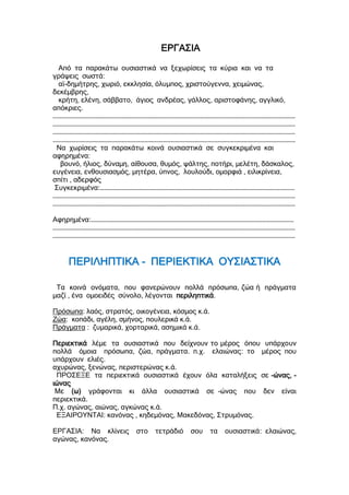 ΕΡΓΑΣΙΑ
Από τα παρακάτω ουσιαστικά να ξεχωρίσεις τα κύρια και να τα
γράψεις σωστά:
αϊ-δημήτρης, χωριό, εκκλησία, όλυμπος, χριστούγεννα, χειμώνας,
δεκέμβρης,
κρήτη, ελένη, σάββατο, άγιος ανδρέας, γάλλος, αριστοφάνης, αγγλικό,
απόκριες.
…………………………………………………………………………………………………………………………………………………………………
…………………………………………………………………………………………………………………………………………………………………
…………………………………………………………………………………………………………………………………………………………………
…………………………………………………………………………………………………………………………………………………………………
Να χωρίσεις τα παρακάτω κοινά ουσιαστικά σε συγκεκριμένα και
αφηρημένα:
βουνό, ήλιος, δύναμη, αίθουσα, θυμός, ψάλτης, ποτήρι, μελέτη, δάσκαλος,
ευγένεια, ενθουσιασμός, μητέρα, ύπνος, λουλούδι, ομορφιά , ειλικρίνεια,
σπίτι , αδερφός
Συγκεκριμένα:…………………………………………………………………………………………………………………………………
…………………………………………………………………………………………………………………………………………………………………
…………………………………………………………………………………………………………………………………………………………………
Αφηρημένα:………………………………………………………………………………………………………………………………………
…………………………………………………………………………………………………………………………………………………………………
…………………………………………………………………………………………………………………………………………………………………
ΠΕΡΙΛΗΠΤΙΚΑ - ΠΕΡΙΕΚΤΙΚΑ ΟΥΣΙΑΣΤΙΚΑ
Τα κοινά ονόματα, που φανερώνουν πολλά πρόσωπα, ζώα ή πράγματα
μαζί , ένα ομοειδές σύνολο, λέγονται περιληπτικά.
Πρόσωπα: λαός, στρατός, οικογένεια, κόσμος κ.ά.
Ζώα: κοπάδι, αγέλη, σμήνος, πουλερικά κ.ά.
Πράγματα : ζυμαρικά, χορταρικά, ασημικά κ.ά.
Περιεκτικά λέμε τα ουσιαστικά που δείχνουν το μέρος όπου υπάρχουν
πολλά όμοια πρόσωπα, ζώα, πράγματα. π.χ. ελαιώνας: το μέρος που
υπάρχουν ελιές.
αχυρώνας, ξενώνας, περιστερώνας κ.ά.
ΠΡΟΣΕΞΕ τα περιεκτικά ουσιαστικά έχουν όλα καταλήξεις σε -ώνας, -
ιώνας
Με (ω) γράφονται κι άλλα ουσιαστικά σε -ώνας που δεν είναι
περιεκτικά.
Π.χ. αγώνας, αιώνας, αγκώνας κ.ά.
ΕΞΑΙΡΟΥΝΤΑΙ: κανόνας , κηδεμόνας, Μακεδόνας, Στρυμόνας.
ΕΡΓΑΣΙΑ: Να κλίνεις στο τετράδιό σου τα ουσιαστικά: ελαιώνας,
αγώνας, κανόνας.
 