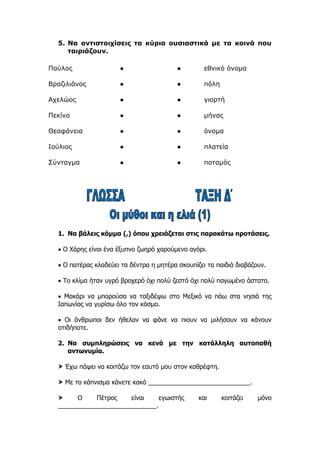 5. Να αντιστοιχίσεις τα κύρια ουσιαστικά με τα κοινά που
ταιριάζουν.
1. Να βάλεις κόμμα (,) όπου χρειάζεται στις παρακάτω προτάσεις.
 Ο Χάρης είναι ένα έξυπνο ζωηρό χαρούμενο αγόρι.
 Ο πατέρας κλαδεύει τα δέντρα η μητέρα σκουπίζει τα παιδιά διαβάζουν.
 Το κλίμα ήταν υγρό βροχερό όχι πολύ ζεστό όχι πολύ παγωμένο άστατο.
 Μακάρι να μπορούσα να ταξιδέψω στο Μεξικό να πάω στα νησιά της
Ιαπωνίας να γυρίσω όλο τον κόσμο.
 Οι άνθρωποι δεν ήθελαν να φάνε να πιουν να μιλήσουν να κάνουν
οτιδήποτε.
2. Να συμπληρώσεις να κενά με την κατάλληλη αυτοπαθή
αντωνυμία.
 Έχω πάψει να κοιτάζω τον εαυτό μου στον καθρέφτη.
 Με το κάπνισμα κάνετε κακό _____________________________.
 Ο Πέτρος είναι εγωιστής και κοιτάζει μόνο
____________________________.
Παύλος ● ● εθνικό όνομα
Βραζιλιάνος ● ● πόλη
Αχελώος ● ● γιορτή
Πεκίνο ● ● μήνας
Θεοφάνεια ● ● όνομα
Ιούλιος ● ● πλατεία
Σύνταγμα ● ● ποταμός
 