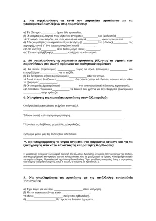 4. Να συμπληρώσεις τα κενά των παρακάτω προτάσεων με τα
υποκοριστικά των λέξεων στις παρενθέσεις:
α) Τα (δέντρο) __________ έχουν ήδη πρασινίσει.
β) Ο μπαμπάς καλλιεργεί στον κήπο του (ντομάτα) __________ και (κολοκύθι) __________.
γ) Ο γιατρός του επιτρέπει να πίνει κάνα δυο (ποτήρι) __________ κρασί πού και πού.
δ) Χθες οι μαθητές του σχολείου πήγαν (εκδρομή) __________ στο ( δάσος) __________ της
περιοχής, κοντά σ’ ένα απομακρυσμένο (χωριό) __________.
ε) Ο (Γιώργος) __________ είναι πολύ ζωηρό (παιδί) __________.
στ) Έπιασε ψιλή (βροχή) __________ κι άρχισε να κάνει κρύο.
5. Να συμπληρώσεις τις παρακάτω προτάσεις βάζοντας τα ρήματα των
παρενθέσεων στο σωστό πρόσωπο του παθητικού αορίστου:
α) Τα παιδιά (σηκώνομαι) ____________ νωρίς το πρωί, (ντύνομαι) ____________ και
(ετοιμάζομαι) ____________ για το ταξίδι.
β) Τα δέντρα του κήπου (ξεριζώνομαι) ____________ από τον άνεμο.
γ) Αυτό το έργο (παίζομαι) ____________ τόσες φορές στην τηλεόραση, που στο τέλος όλοι
το (βαριέμαι) ____________.
δ) Ο τραυματίας (μεταφέρομαι) ____________ στο νοσοκομείο από κάποιους περαστικούς.
ε) Ο παππούς (θυμάμαι) ____________ τα παιδικά του χρόνια και την εποχή που (διορίζομαι)
____________ στην τράπεζα.
6. Να γράψεις τις παρακάτω προτάσεις στον άλλο αριθμό:
Ο υδραυλικός επισκεύασε τη βρύση στην αυλή.
___________________________________________________________________________
Έδωσα σωστή απάντηση στην ερώτηση.
___________________________________________________________________________
Περνούμε τις διαβάσεις με μεγάλες προφυλάξεις.
___________________________________________________________________________
Βρήκαμε μόνοι μας τις λύσεις των ασκήσεων.
___________________________________________________________________________
7. Να υπογραμμίσεις τα κύρια ονόματα στο παρακάτω κείμενο και να τα
ξαναγράψεις από κάτω κάνοντας τις απαραίτητες διορθώσεις:
Η μακεδονία είναι μια γεωγραφική περιοχή της ελλάδας. Βρίσκεται ανάμεσα στην οροσειρά της πίνδου,
που τη χωρίζει από την ήπειρο, και τον ποταμό νέστο, που τη χωρίζει από τη θράκη. Νότια βρέχεται από
το αιγαίο πέλαγος. Πρωτεύουσά της είναι η θεσσαλονίκη. Έχει μεγάλους ποταμούς, όπως ο στρυμόνας
και ο αξιός και αρκετές λίμνες, όπως η βόλβη, η δοϊράνη, οι πρέσπες κ. ά.
_______________________________________________________________________
_______________________________________________________________________
8. Να συμπληρώσεις τις προτάσεις με τις κατάλληλες αυτοπαθείς
αντωνυμίες:
α) Έχω πάψει να κοιτάζω ____________________ στον καθρέφτη.
β) Με το κάπνισμα κάνετε κακό ____________________.
γ) Μόνο ____________________ σκέφτεται η Βασιλική.
δ) ____________________ θα ‘πρεπε να λυπάσαι όχι εμένα.
 