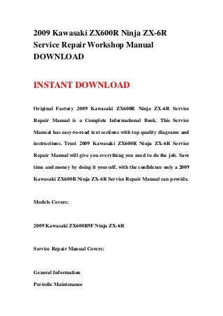 2009 Kawasaki ZX600R Ninja ZX-6R
Service Repair Workshop Manual
DOWNLOAD


INSTANT DOWNLOAD

Original Factory 2009 Kawasaki ZX600R Ninja ZX-6R Service

Repair Manual is a Complete Informational Book. This Service

Manual has easy-to-read text sections with top quality diagrams and

instructions. Trust 2009 Kawasaki ZX600R Ninja ZX-6R Service

Repair Manual will give you everything you need to do the job. Save

time and money by doing it yourself, with the confidence only a 2009

Kawasaki ZX600R Ninja ZX-6R Service Repair Manual can provide.



Models Covers:



2009 Kawasaki ZX600R9F Ninja ZX-6R



Service Repair Manual Covers:



General Information

Periodic Maintenance
 