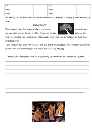 Γεν.                                          Γεν.
Αιτιατ.                                       Αιτιατ.
Κλητ.                                         Κλητ.

Να κλίνεις στο τετράδιό σου τα θηλυκά ουσιαστικά: η κορυφή, η σκηνή, η κατασκήνωση, η
πόλη
                          Η ΠΑΡΑΓΡΑΦΟΣ
Παράγραφος είναι ένα κομμάτι λόγου στο οποίο                              αναπτύσσεται
μια και μόνη σκέψη, άποψη ή ιδέα. Επομένως σε ένα                         κείμενο όσα
είναι τα κομμάτια του κειμένου, οι παράγραφοι, τόσες είναι και οι σκέψεις, οι ιδέες που
αναπτύσσονται.
 Ένα κείμενο δεν είναι τίποτε άλλο από μια σειρά παραγράφων που συνδέονται, δένονται
μεταξύ τους και αναπτύσσουν ένα θέμα από όλες τις πλευρές.


   Γράψε μία παράγραφο που θα περιγράφεις τη διαδικασία του μαζέματος της ελιάς.
____________________________________________________________________________
____________________________________________________________________________
____________________________________________________________________________
____________________________________________________________________________
____________________________________________________________________________
____________________________________________________________________________
____________________________________________________________________________
____________________________________________________________________________
________________________________________________________________________
 