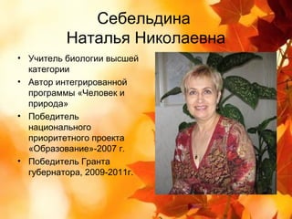 Себельдина
          Наталья Николаевна
• Учитель биологии высшей
  категории
• Автор интегрированной
  программы «Человек и
  природа»
• Победитель
  национального
  приоритетного проекта
  «Образование»-2007 г.
• Победитель Гранта
  губернатора, 2009-2011г.
 