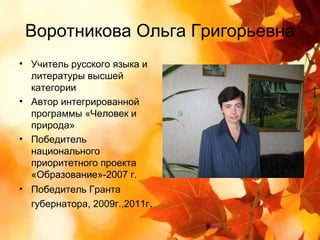 Воротникова Ольга Григорьевна
• Учитель русского языка и
  литературы высшей
  категории
• Автор интегрированной
  программы «Человек и
  природа»
• Победитель
  национального
  приоритетного проекта
  «Образование»-2007 г.
• Победитель Гранта
  губернатора, 2009г.,2011г.
 