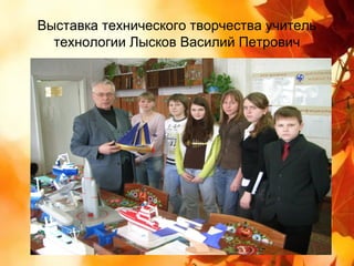 Выставка технического творчества учитель
  технологии Лысков Василий Петрович
 