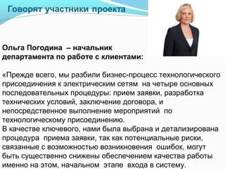 Ольга Погодина – начальник
департамента по работе с клиентами:

«Прежде всего, мы разбили бизнес-процесс технологического
присоединения к электрическим сетям на четыре основных
последовательных процедуры: прием заявки, разработка
технических условий, заключение договора, и
непосредственное выполнение мероприятий по
технологическому присоединению.
В качестве ключевого, нами была выбрана и детализирована
процедура приема заявки, так как потенциальные риски,
связанные с возможностью возникновения ошибок, могут
быть существенно снижены обеспечением качества работы
именно на этом, начальном этапе входа в систему.
 