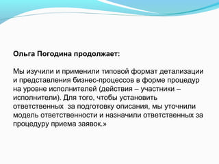 Ольга Погодина продолжает:

Мы изучили и применили типовой формат детализации
и представления бизнес-процессов в форме процедур
на уровне исполнителей (действия – участники –
исполнители). Для того, чтобы установить
ответственных за подготовку описания, мы уточнили
модель ответственности и назначили ответственных за
процедуру приема заявок.»
 