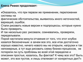 Елена Ревюк продолжает:

«Оказалось, что при первом же применении, переложении
системы на
фактические обстоятельства, выявилось много неточностей,
вариаций, ошибок.
Стали рисовать новые версии и подпроцессы, которые нужно
было проверить.
И так несколько раз: рисовали, сомневались, проверяли,
переделывали.
Порой настигала минута отчаяния от того, что этот клубок
казался бесконечным: а зачем все это, все итак достаточно
хорошо известно, ничего нового мы не открыли, нагрузки и так
непомерные, а тут еще рисовать схему бизнес-процессов, не
потеряли ли суть проблемы во всей этой переделке и
описании простых, казалось, бы фактов? К чему все это? Быть
может, это все пустое, и лишь отвлекает от конкретных дел?»
 