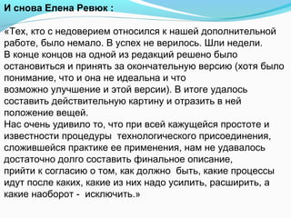 И снова Елена Ревюк :

«Тех, кто с недоверием относился к нашей дополнительной
работе, было немало. В успех не верилось. Шли недели.
В конце концов на одной из редакций решено было
остановиться и принять за окончательную версию (хотя было
понимание, что и она не идеальна и что
возможно улучшение и этой версии). В итоге удалось
составить действительную картину и отразить в ней
положение вещей.
Нас очень удивило то, что при всей кажущейся простоте и
известности процедуры технологического присоединения,
сложившейся практике ее применения, нам не удавалось
достаточно долго составить финальное описание,
прийти к согласию о том, как должно быть, какие процессы
идут после каких, какие из них надо усилить, расширить, а
какие наоборот - исключить.»
 