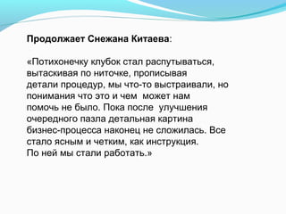 Продолжает Снежана Китаева:

«Потихонечку клубок стал распутываться,
вытаскивая по ниточке, прописывая
детали процедур, мы что-то выстраивали, но
понимания что это и чем может нам
помочь не было. Пока после улучшения
очередного пазла детальная картина
бизнес-процесса наконец не сложилась. Все
стало ясным и четким, как инструкция.
По ней мы стали работать.»
 