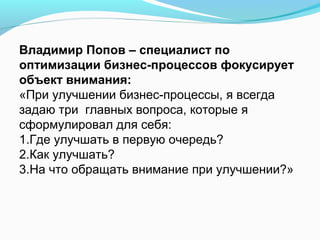 Владимир Попов – специалист по
оптимизации бизнес-процессов фокусирует
объект внимания:
«При улучшении бизнес-процессы, я всегда
задаю три главных вопроса, которые я
сформулировал для себя:
1.Где улучшать в первую очередь?
2.Как улучшать?
3.На что обращать внимание при улучшении?»
 