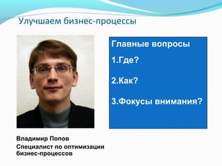 Улучшаем бизнес-процессы

                            Главные вопросы
                            1.Где?

                            2.Как?

                            3.Фокусы внимания?



Владимир Попов
Специалист по оптимизации
бизнес-процессов
 