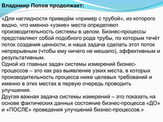 Владимир Попов продолжает:

«Для наглядности приведём «пример с трубой», из которого
видно, что именно «узкие» места определяют
производительность системы в целом. Бизнес-процессы
представляют собой подобного рода трубы, по которым течёт
поток создания ценности, и наша задача сделать этот поток
непрерывным (чтобы ему ничего не мешало), эффективным и
результативным.
Одной из главных задач системы измерений бизнес-
процессов – это как раз выявление узких места, в которых
производительность процесса ниже целевых требований и
именно в этих местах в первую очередь проводить
улучшения.
Другая важная задача системы измерений – это показать на
основе фактических данных состояние бизнес-процесса «ДО»
и «ПОСЛЕ» проведения улучшений бизнес-процессов.»
 