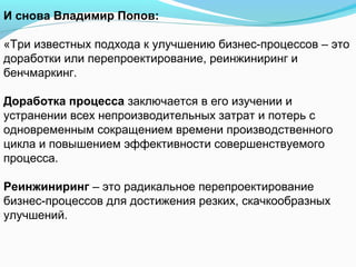 И снова Владимир Попов:

«Три известных подхода к улучшению бизнес-процессов – это
доработки или перепроектирование, реинжиниринг и
бенчмаркинг.

Доработка процесса заключается в его изучении и
устранении всех непроизводительных затрат и потерь с
одновременным сокращением времени производственного
цикла и повышением эффективности совершенствуемого
процесса.

Реинжиниринг – это радикальное перепроектирование
бизнес-процессов для достижения резких, скачкообразных
улучшений.
 