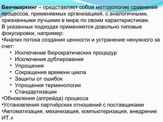 Бенчмаркинг – представляет собой методологию сравнения
процессов, применяемых организацией, с аналогичными,
признанными лучшими в мире по своим характеристикам.
В указанных подходах применяются довольно типовые
фокусировки, например:
•Анализ потока создания ценности и устранение ненужного за
счет:
   • Исключение бюрократических процедур
   • Исключения дублирования
   • Упрощения
   • Сокращения времени цикла
   • Защиты от ошибок
   • Упрощения терминологии
   • Стандартизации
•Обновления (апгрейда) процесса
•Установления партнёрских отношений с поставщиками
•Автоматизация, механизация, компьютеризация, внедрение
ИТ.»
 