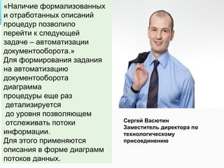 «Наличие формализованных
и отработанных описаний
процедур позволило
перейти к следующей
задаче – автоматизации
документооборота.»
Для формирования задания
на автоматизацию
документооборота
диаграмма
процедуры еще раз
 детализируется
 до уровня позволяющем
 отслеживать потоки         Сергей Васютин
                            Заместитель директора по
информации.                 технологическому
Для этого применяются       присоединению
описания в форме диаграмм
потоков данных.
 