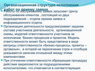 Организационная структура исполнения
Работы пообслуживанию заявок запускает Центр
 работ по приему заявок
 обслуживания клиентов , состоящий из двух
 подразделений – отдела приема заявок и
 информационного отдела.
Организация деятельности предусматривает задание
 состава участников деятельности, организационной
 схемы, моделей ответственности участников за
 исполнение бизнес-процессов и проектов. Модель
 ответственности может быть представлена в виде
 матрицы ответственности «бизнес-процессы, проекты –
 оргзвенья», в которой на пересечении строк и столбцов
 указывается наличие отношений между этими
 компонентами.
При уточнении ответственности образующие процедуру
 действия закрепляются за подразделениями
 исполнителями, что отмечается в соответствующих
 