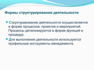 Формы структурирования деятельности

Структурирование деятельности осуществляется
 в форме процессов, проектов и мероприятий.
 Процессы детализируются в форме функций и
 процедур.
Для выполнения деятельности используются
 профильные инструменты менеджмента.
 
