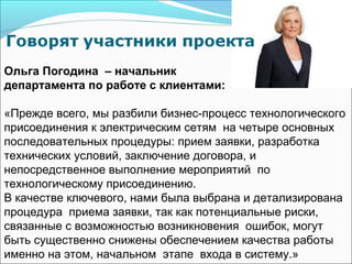 Ольга Погодина – начальник
департамента по работе с клиентами:

«Прежде всего, мы разбили бизнес-процесс технологического
присоединения к электрическим сетям на четыре основных
последовательных процедуры: прием заявки, разработка
технических условий, заключение договора, и
непосредственное выполнение мероприятий по
технологическому присоединению.
В качестве ключевого, нами была выбрана и детализирована
процедура приема заявки, так как потенциальные риски,
связанные с возможностью возникновения ошибок, могут
быть существенно снижены обеспечением качества работы
именно на этом, начальном этапе входа в систему.»
 