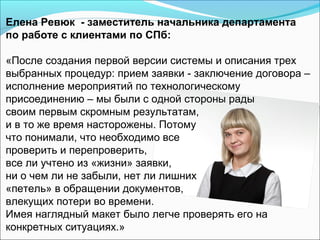 Елена Ревюк - заместитель начальника департамента
по работе с клиентами по СПб:

«После создания первой версии системы и описания трех
выбранных процедур: прием заявки - заключение договора –
исполнение мероприятий по технологическому
присоединению – мы были с одной стороны рады
своим первым скромным результатам,
и в то же время насторожены. Потому
что понимали, что необходимо все
проверить и перепроверить,
все ли учтено из «жизни» заявки,
ни о чем ли не забыли, нет ли лишних
«петель» в обращении документов,
влекущих потери во времени.
Имея наглядный макет было легче проверять его на
конкретных ситуациях.»
 