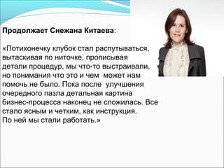 Продолжает Снежана Китаева:

«Потихонечку клубок стал распутываться,
вытаскивая по ниточке, прописывая
детали процедур, мы что-то выстраивали,
но понимания что это и чем может нам
помочь не было. Пока после улучшения
очередного пазла детальная картина
бизнес-процесса наконец не сложилась. Все
стало ясным и четким, как инструкция.
По ней мы стали работать.»
 