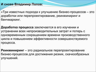 И снова Владимир Попов:

«Три известных подхода к улучшению бизнес-процессов – это
доработки или перепроектирование, реинжиниринг и
бенчмаркинг.

Доработка процесса заключается в его изучении и
устранении всех непроизводительных затрат и потерь с
одновременным сокращением времени производственного
цикла и повышением эффективности совершенствуемого
процесса.

Реинжиниринг – это радикальное перепроектирование
бизнес-процессов для достижения резких, скачкообразных
улучшений.
 