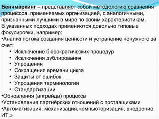 Бенчмаркинг – представляет собой методологию сравнения
процессов, применяемых организацией, с аналогичными,
признанными лучшими в мире по своим характеристикам.
В указанных подходах применяются довольно типовые
фокусировки, например:
•Анализ потока создания ценности и устранение ненужного за
счет:
   • Исключение бюрократических процедур
   • Исключения дублирования
   • Упрощения
   • Сокращения времени цикла
   • Защиты от ошибок
   • Упрощения терминологии
   • Стандартизации
•Обновления (апгрейда) процесса
•Установления партнёрских отношений с поставщиками
•Автоматизация, механизация, компьютеризация, внедрение
ИТ.»
 