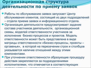 Организационная структура
деятельности по приему заявок
Работы по обслуживанию заявок запускает Центр
 обслуживания клиентов, состоящий из двух подразделений
 – отдела приема заявок и информационного отдела.
Организация деятельности предусматривает задание
 состава участников деятельности, организационной
 схемы, моделей ответственности участников за
 исполнение бизнес-процессов и проектов. Модель
 ответственности может быть представлена в виде
 матрицы ответственности «бизнес-процессы, проекты –
 оргзвенья», в которой на пересечении строк и столбцов
 указывается наличие отношений между этими
 компонентами.
При уточнении ответственности образующие процедуру
 действия закрепляются за подразделениями
 исполнителями, что отмечается в соответствующих
 
