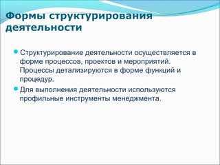 Формы структурирования
деятельности

 Структурирование деятельности осуществляется в
  форме процессов, проектов и мероприятий.
  Процессы детализируются в форме функций и
  процедур.
 Для выполнения деятельности используются
  профильные инструменты менеджмента.
 
