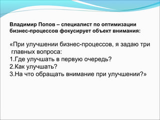 Владимир Попов – специалист по оптимизации
бизнес-процессов фокусирует объект внимания:

«При улучшении бизнес-процессов, я задаю три
 главных вопроса:
1.Где улучшать в первую очередь?
2.Как улучшать?
3.На что обращать внимание при улучшении?»
 