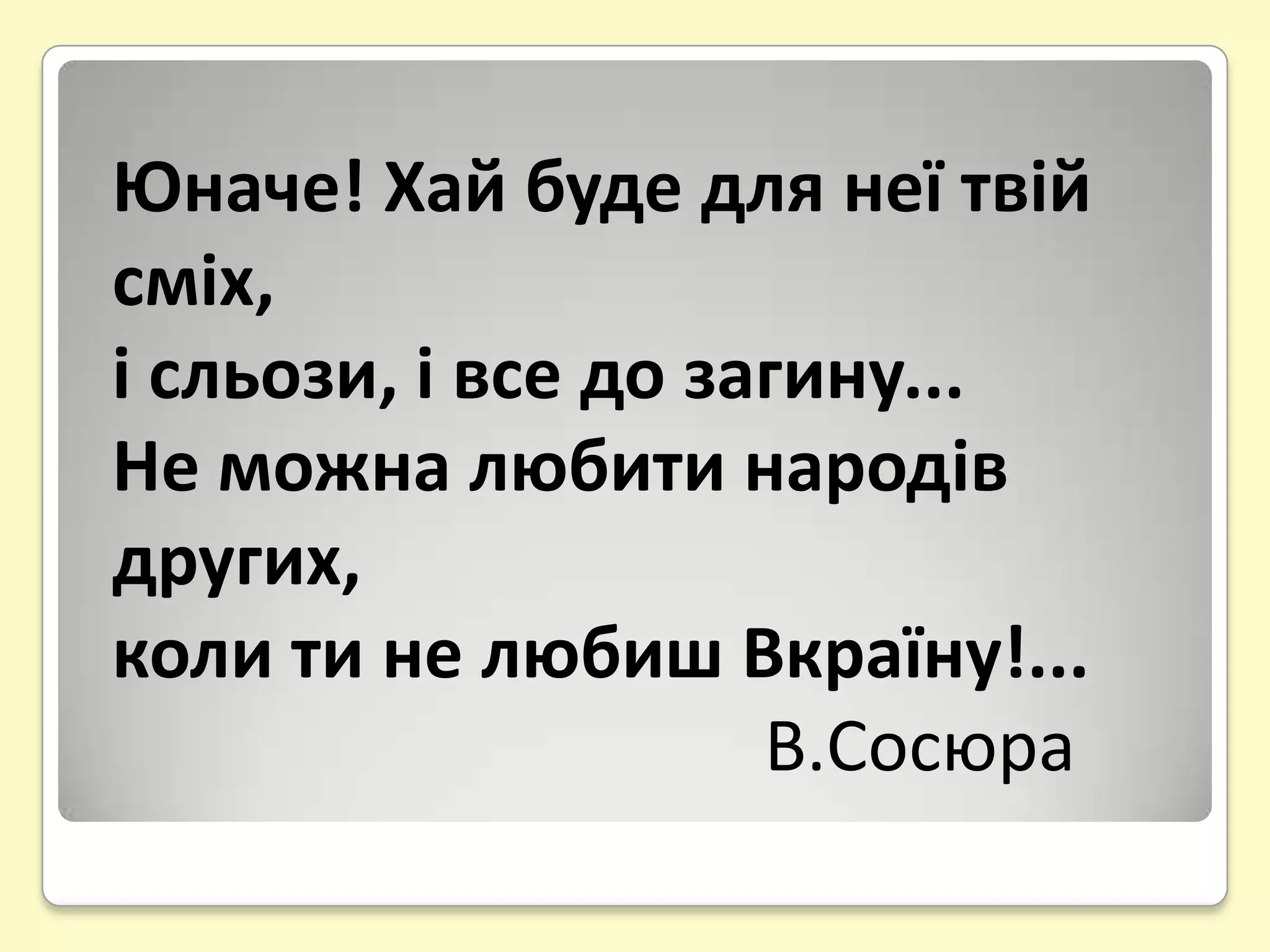 Юначе! Хай буде для неї твій
сміх,
і сльози, і все до загину...
Не можна любити народів
других,
коли ти не любиш Вкраїну!...
                     В.Сосюра
 