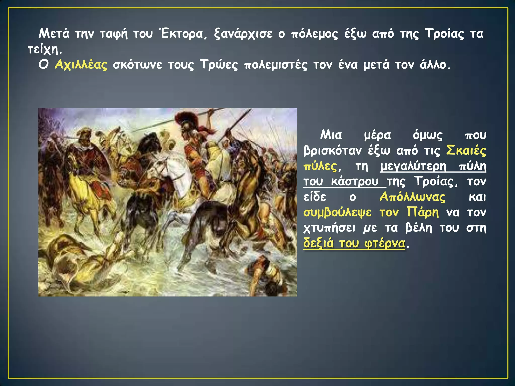 Μεηά ηεκ ηαθή ημο Έθημνα, λακάνπηζε μ πόιεμμξ έλς από ηεξ Τνμίαξ ηα
ηείπε.
  Ο Απηιιέαξ ζθόηςκε ημοξ Τνώεξ πμιεμηζηέξ ημκ έκα μεηά ημκ άιιμ.




                                            Μηα    μένα    όμςξ  πμο
                                         βνηζθόηακ έλς από ηηξ Σθαηέξ
                                         πύιεξ, ηε μεγαιύηενε πύιε
                                         ημο θάζηνμο ηεξ Τνμίαξ, ημκ
                                         είδε    μ   Απόιιςκαξ    θαη
                                         ζομβμύιερε ημκ Πάνε κα ημκ
                                         πηοπήζεη µε ηα βέιε ημο ζηε
                                         δεληά ημο θηένκα.
 