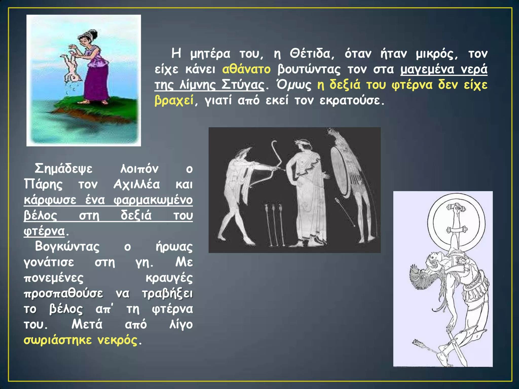 Η μεηένα ημο, ε Θέηηδα, όηακ ήηακ μηθνόξ, ημκ
                     είπε θάκεη αζάκαημ βμοηώκηαξ ημκ ζηα μαγεμέκα κενά
                     ηεξ ιίμκεξ Σηύγαξ. Όµςξ ε δεληά ημο θηένκα δεκ είπε
                     βναπεί, γηαηί από εθεί ημκ εθναημύζε.




  Σεμάδερε     ιμηπόκ      μ
Πάνεξ ημκ Απηιιέα θαη
θάνθςζε έκα θανμαθςμέκμ
βέιμξ    ζηε   δεληά     ημο
θηένκα.
  Βμγθώκηαξ     μ     ήνςαξ
γμκάηηζε   ζηε    γε.    Με
πμκεμέκεξ          θναογέξ
πνμζπαζμύζε κα ηναβήλεη
ημ βέιμξ απ’ ηε θηένκα
ημο.    Μεηά    από     ιίγμ
ζςνηάζηεθε κεθνόξ.
 