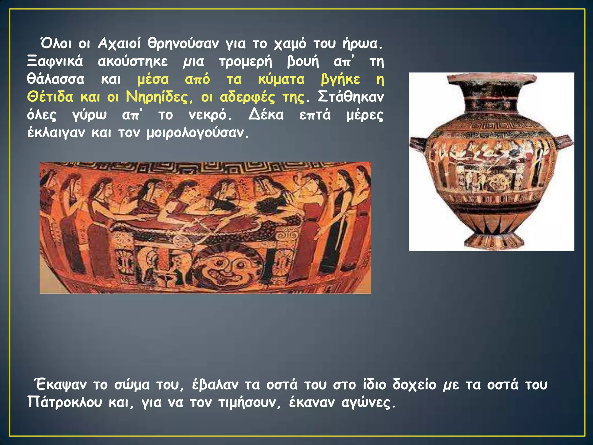 Όιμη μη Απαημί ζνεκμύζακ γηα ημ παμό ημο ήνςα.
Ξαθκηθά αθμύζηεθε µηα ηνμμενή βμοή απ’ ηε
ζάιαζζα θαη μέζα από ηα θύμαηα βγήθε ε
Θέηηδα θαη μη Νενείδεξ, μη αδενθέξ ηεξ. Σηάζεθακ
όιεξ γύνς απ’ ημ κεθνό. Δέθα επηά μένεξ
έθιαηγακ θαη ημκ μμηνμιμγμύζακ.




Έθαρακ ημ ζώμα ημο, έβαιακ ηα μζηά ημο ζημ ίδημ δμπείμ µε ηα μζηά ημο
Πάηνμθιμο θαη, γηα κα ημκ ηημήζμοκ, έθακακ αγώκεξ.
 