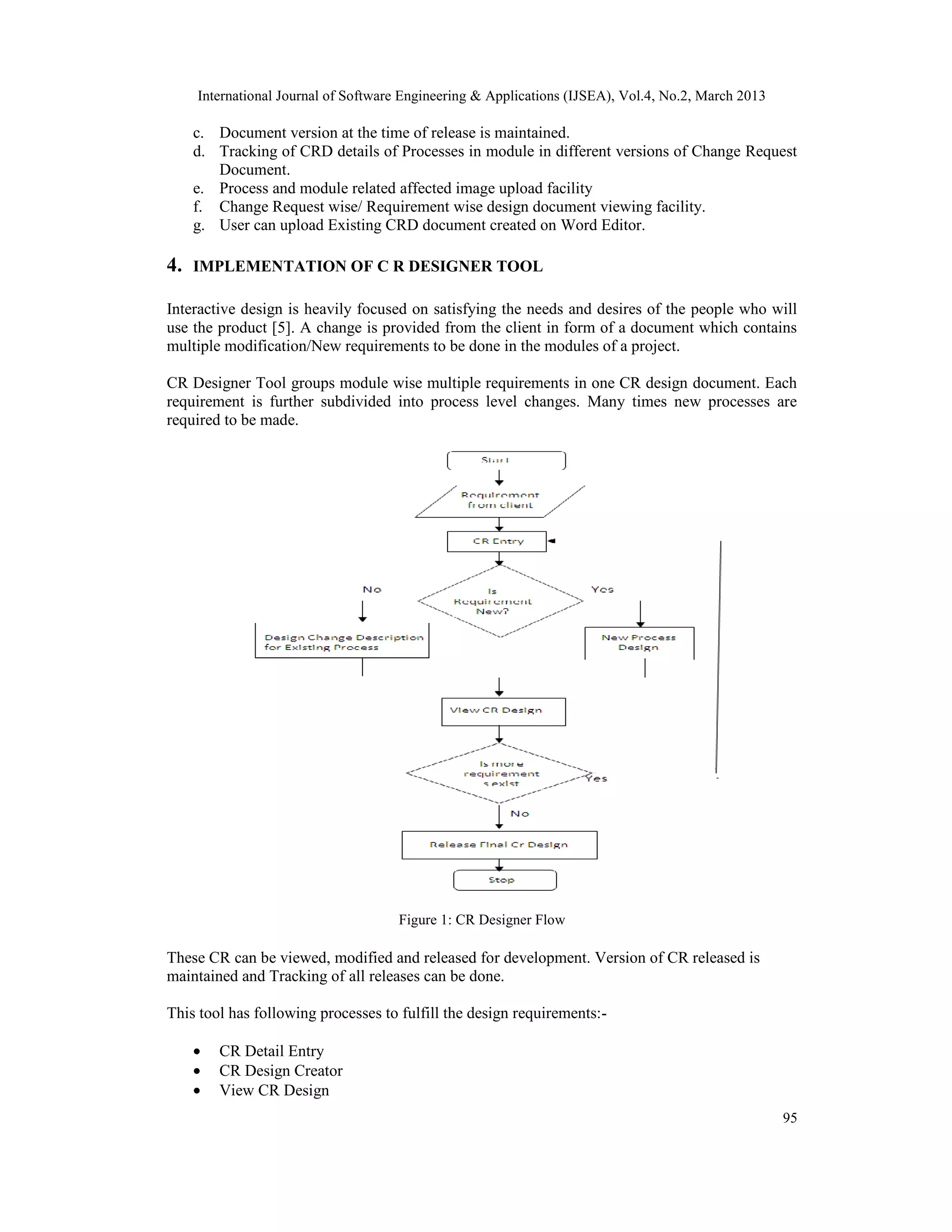 International Journal of Software Engineering &amp; Applications (IJSEA), Vol.4, No.2, March 2013

     c. Document version at the time of release is maintained.
     d. Tracking of CRD details of Processes in module in different versions of Change Request
        Document.
     e. Process and module related affected image upload facility
     f. Change Request wise/ Requirement wise design document viewing facility.
     g. User can upload Existing CRD document created on Word Editor.

4.   IMPLEMENTATION OF C R DESIGNER TOOL

Interactive design is heavily focused on satisfying the needs and desires of the people who will
use the product [5]. A change is provided from the client in form of a document which contains
multiple modification/New requirements to be done in the modules of a project.

CR Designer Tool groups module wise multiple requirements in one CR design document. Each
requirement is further subdivided into process level changes. Many times new processes are
required to be made.




                                     Figure 1: CR Designer Flow

These CR can be viewed, modified and released for development. Version of CR released is
maintained and Tracking of all releases can be done.

This tool has following processes to fulfill the design requirements:-

     •   CR Detail Entry
     •   CR Design Creator
     •   View CR Design
                                                                                                     95
 
