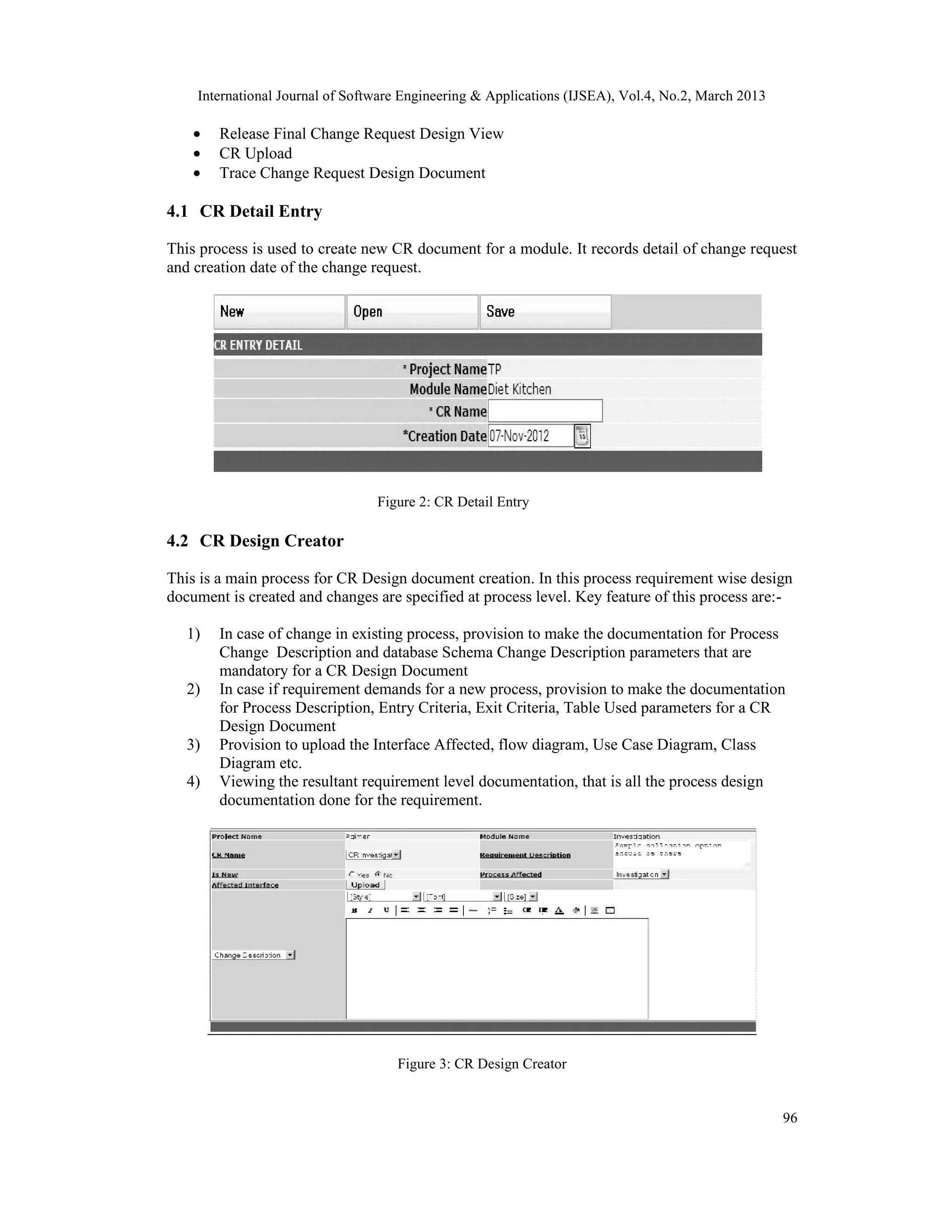 International Journal of Software Engineering &amp; Applications (IJSEA), Vol.4, No.2, March 2013

    •   Release Final Change Request Design View
    •   CR Upload
    •   Trace Change Request Design Document

4.1 CR Detail Entry

This process is used to create new CR document for a module. It records detail of change request
and creation date of the change request.




                                 Figure 2: CR Detail Entry

4.2 CR Design Creator

This is a main process for CR Design document creation. In this process requirement wise design
document is created and changes are specified at process level. Key feature of this process are:-

   1)   In case of change in existing process, provision to make the documentation for Process
        Change Description and database Schema Change Description parameters that are
        mandatory for a CR Design Document
   2)   In case if requirement demands for a new process, provision to make the documentation
        for Process Description, Entry Criteria, Exit Criteria, Table Used parameters for a CR
        Design Document
   3)   Provision to upload the Interface Affected, flow diagram, Use Case Diagram, Class
        Diagram etc.
   4)   Viewing the resultant requirement level documentation, that is all the process design
        documentation done for the requirement.




                                    Figure 3: CR Design Creator


                                                                                                    96
 