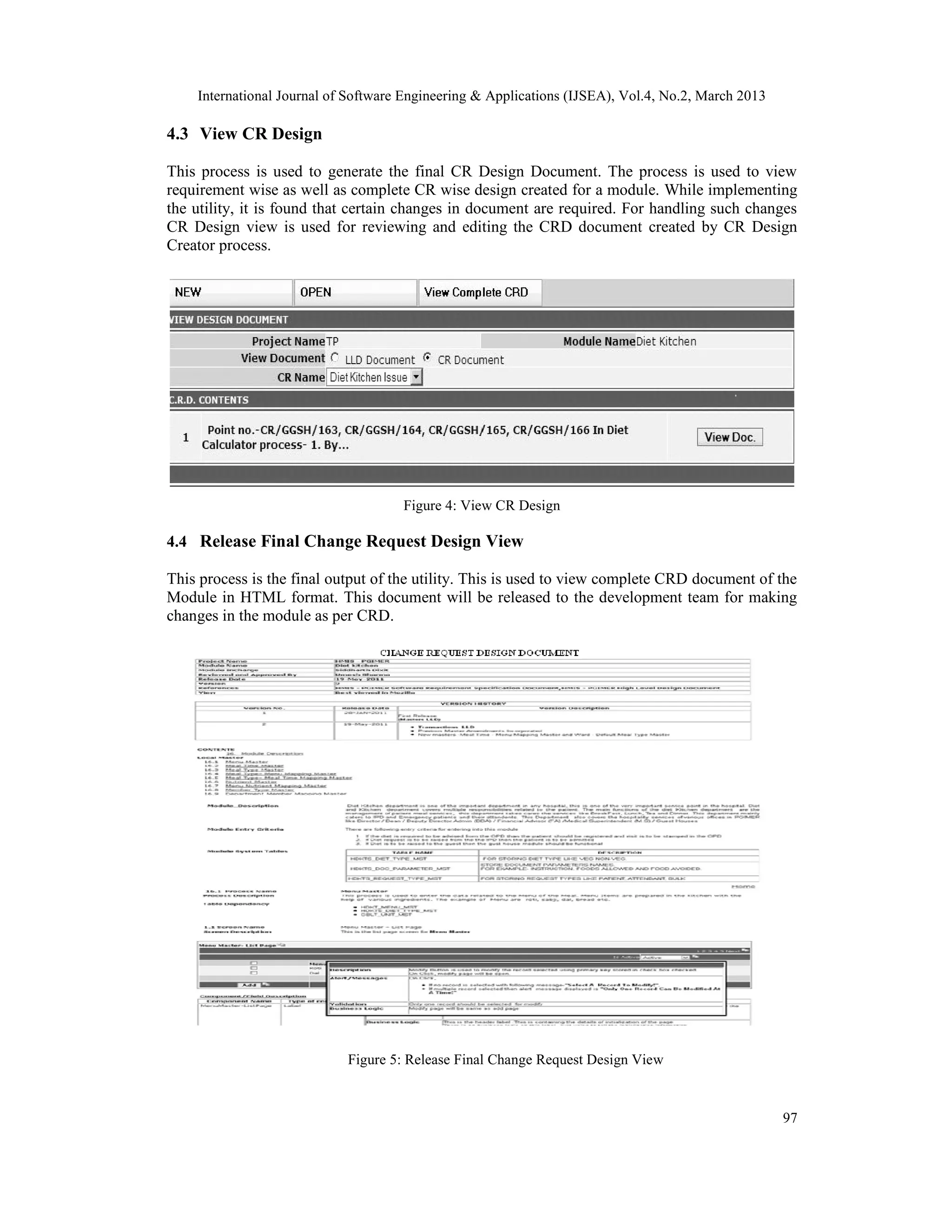 International Journal of Software Engineering &amp; Applications (IJSEA), Vol.4, No.2, March 2013

4.3 View CR Design

This process is used to generate the final CR Design Document. The process is used to view
requirement wise as well as complete CR wise design created for a module. While implementing
the utility, it is found that certain changes in document are required. For handling such changes
CR Design view is used for reviewing and editing the CRD document created by CR Design
Creator process.




                                     Figure 4: View CR Design

4.4 Release Final Change Request Design View

This process is the final output of the utility. This is used to view complete CRD document of the
Module in HTML format. This document will be released to the development team for making
changes in the module as per CRD.




                            Figure 5: Release Final Change Request Design View



                                                                                                    97
 
