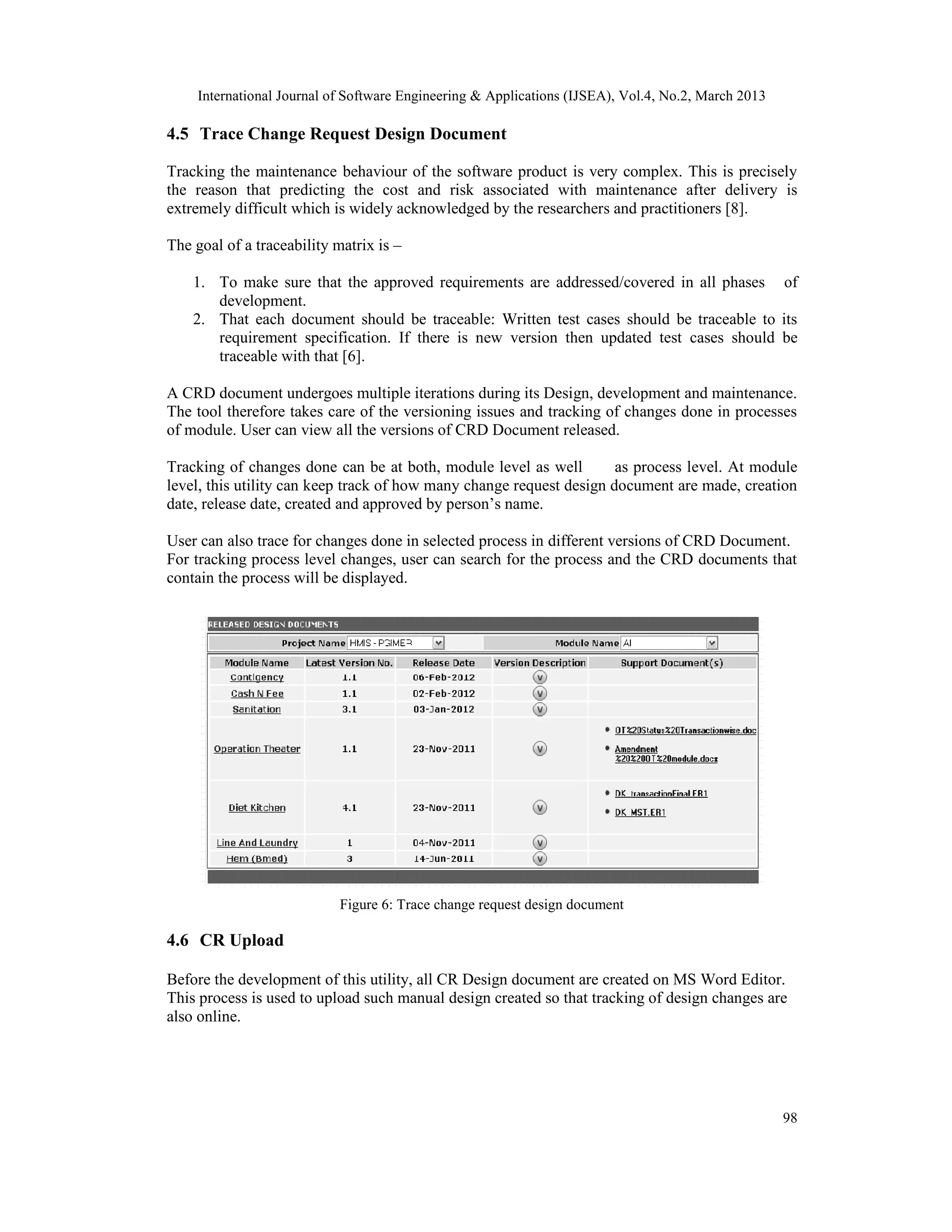 International Journal of Software Engineering &amp; Applications (IJSEA), Vol.4, No.2, March 2013

4.5 Trace Change Request Design Document

Tracking the maintenance behaviour of the software product is very complex. This is precisely
the reason that predicting the cost and risk associated with maintenance after delivery is
extremely difficult which is widely acknowledged by the researchers and practitioners [8].

The goal of a traceability matrix is –

    1. To make sure that the approved requirements are addressed/covered in all phases of
       development.
    2. That each document should be traceable: Written test cases should be traceable to its
       requirement specification. If there is new version then updated test cases should be
       traceable with that [6].

A CRD document undergoes multiple iterations during its Design, development and maintenance.
The tool therefore takes care of the versioning issues and tracking of changes done in processes
of module. User can view all the versions of CRD Document released.

Tracking of changes done can be at both, module level as well         as process level. At module
level, this utility can keep track of how many change request design document are made, creation
date, release date, created and approved by person’s name.

User can also trace for changes done in selected process in different versions of CRD Document.
For tracking process level changes, user can search for the process and the CRD documents that
contain the process will be displayed.




                            Figure 6: Trace change request design document

4.6 CR Upload

Before the development of this utility, all CR Design document are created on MS Word Editor.
This process is used to upload such manual design created so that tracking of design changes are
also online.




                                                                                                     98
 
