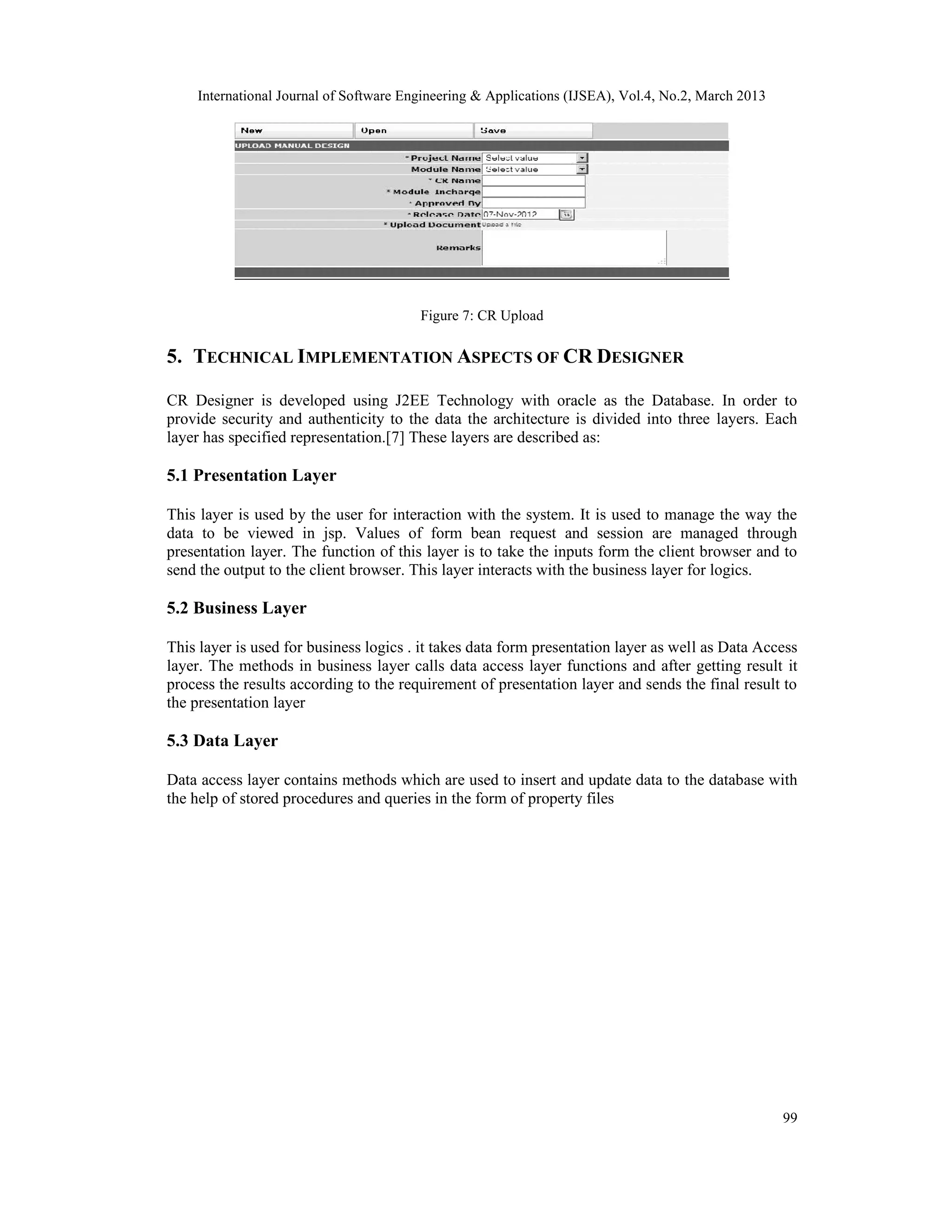 International Journal of Software Engineering &amp; Applications (IJSEA), Vol.4, No.2, March 2013




                                        Figure 7: CR Upload

5. TECHNICAL IMPLEMENTATION ASPECTS OF CR DESIGNER

CR Designer is developed using J2EE Technology with oracle as the Database. In order to
provide security and authenticity to the data the architecture is divided into three layers. Each
layer has specified representation.[7] These layers are described as:

5.1 Presentation Layer

This layer is used by the user for interaction with the system. It is used to manage the way the
data to be viewed in jsp. Values of form bean request and session are managed through
presentation layer. The function of this layer is to take the inputs form the client browser and to
send the output to the client browser. This layer interacts with the business layer for logics.

5.2 Business Layer

This layer is used for business logics . it takes data form presentation layer as well as Data Access
layer. The methods in business layer calls data access layer functions and after getting result it
process the results according to the requirement of presentation layer and sends the final result to
the presentation layer

5.3 Data Layer

Data access layer contains methods which are used to insert and update data to the database with
the help of stored procedures and queries in the form of property files




                                                                                                    99
 
