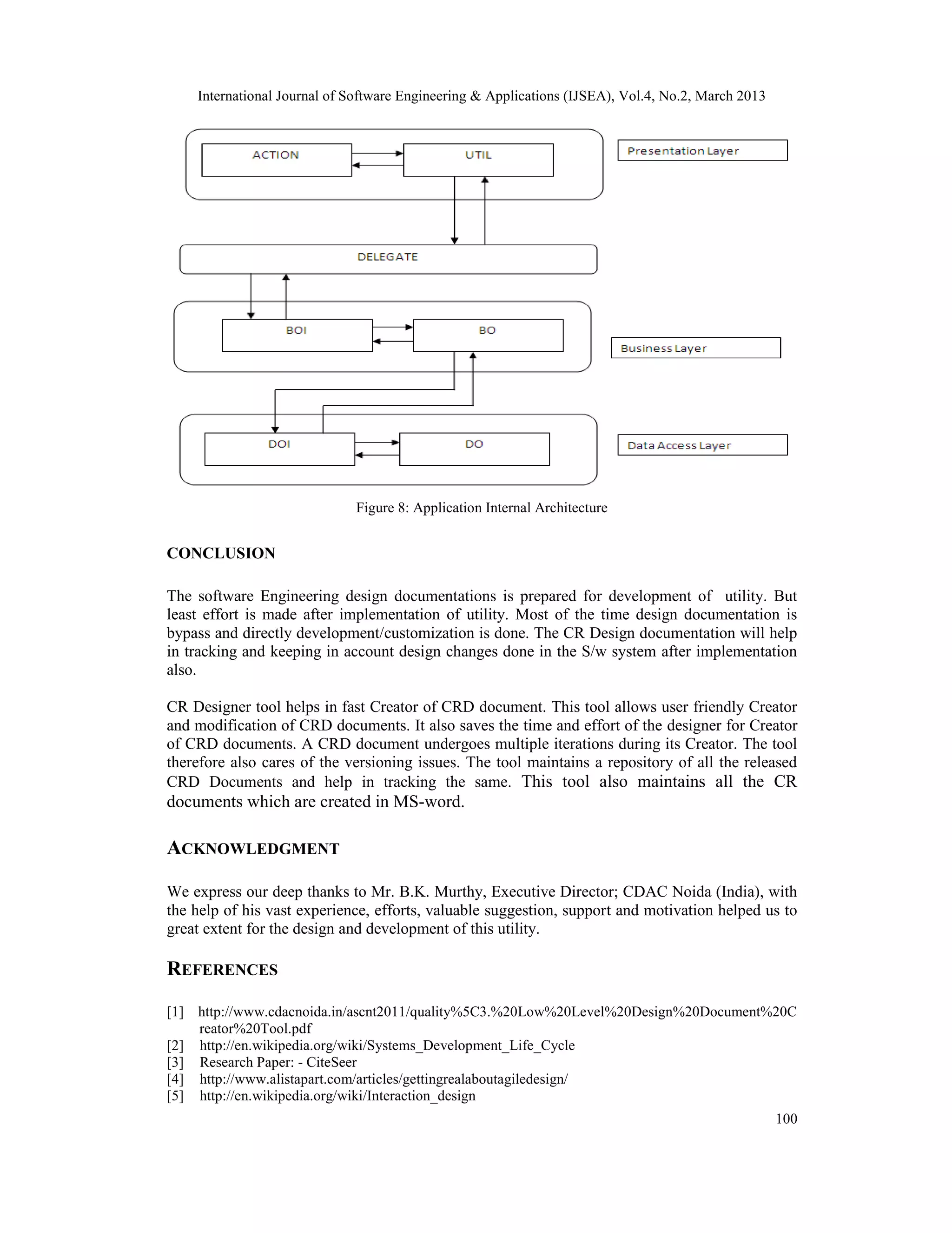 International Journal of Software Engineering &amp; Applications (IJSEA), Vol.4, No.2, March 2013




                             Figure 8: Application Internal Architecture


CONCLUSION

The software Engineering design documentations is prepared for development of utility. But
least effort is made after implementation of utility. Most of the time design documentation is
bypass and directly development/customization is done. The CR Design documentation will help
in tracking and keeping in account design changes done in the S/w system after implementation
also.

CR Designer tool helps in fast Creator of CRD document. This tool allows user friendly Creator
and modification of CRD documents. It also saves the time and effort of the designer for Creator
of CRD documents. A CRD document undergoes multiple iterations during its Creator. The tool
therefore also cares of the versioning issues. The tool maintains a repository of all the released
CRD Documents and help in tracking the same. This tool also maintains all the CR
documents which are created in MS-word.

ACKNOWLEDGMENT

We express our deep thanks to Mr. B.K. Murthy, Executive Director; CDAC Noida (India), with
the help of his vast experience, efforts, valuable suggestion, support and motivation helped us to
great extent for the design and development of this utility.

REFERENCES

[1] http://www.cdacnoida.in/ascnt2011/quality%5C3.%20Low%20Level%20Design%20Document%20C
    reator%20Tool.pdf
[2] http://en.wikipedia.org/wiki/Systems_Development_Life_Cycle
[3] Research Paper: - CiteSeer
[4] http://www.alistapart.com/articles/gettingrealaboutagiledesign/
[5] http://en.wikipedia.org/wiki/Interaction_design
                                                                                                    100
 
