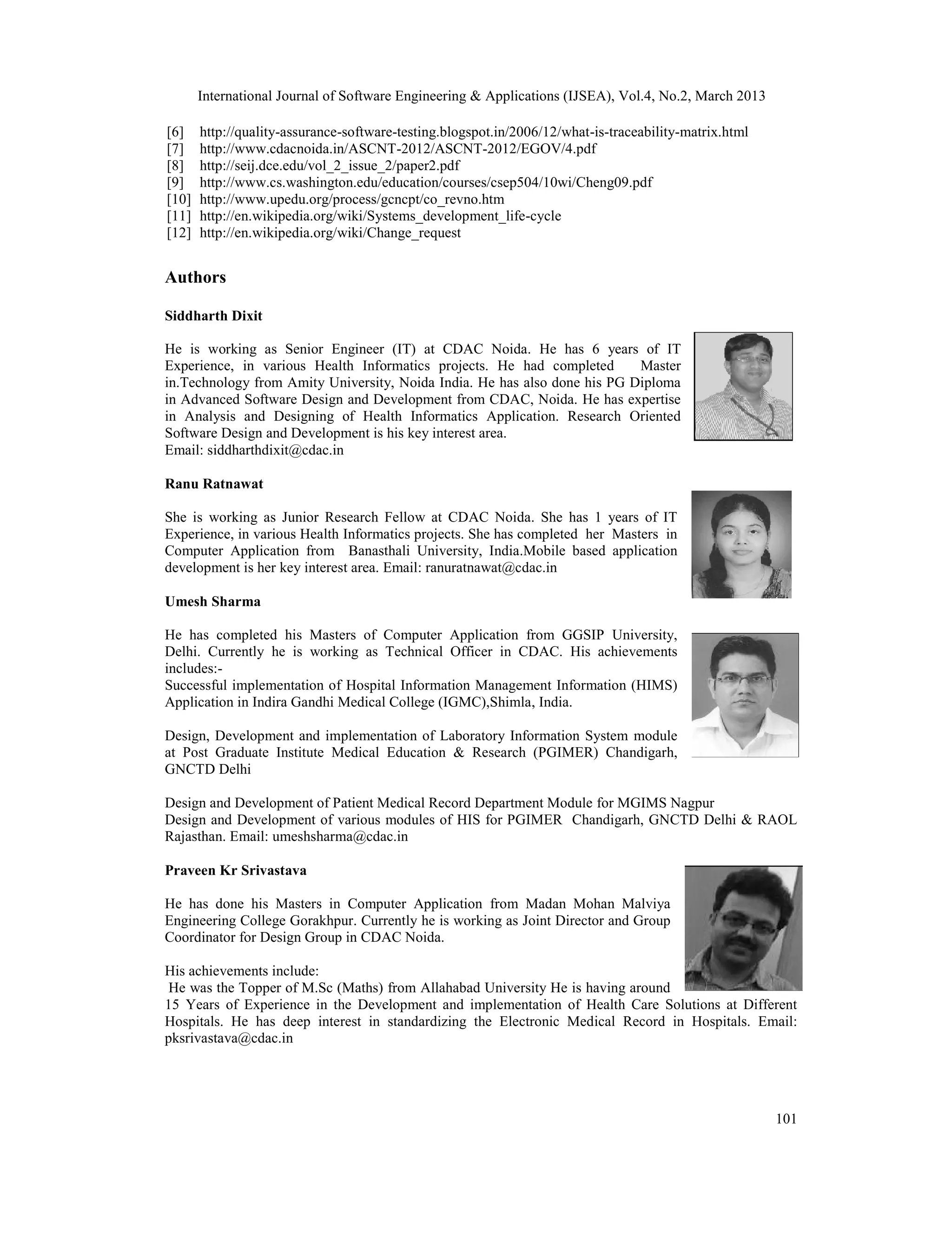 International Journal of Software Engineering &amp; Applications (IJSEA), Vol.4, No.2, March 2013

[6]    http://quality-assurance-software-testing.blogspot.in/2006/12/what-is-traceability-matrix.html
[7]    http://www.cdacnoida.in/ASCNT-2012/ASCNT-2012/EGOV/4.pdf
[8]    http://seij.dce.edu/vol_2_issue_2/paper2.pdf
[9]    http://www.cs.washington.edu/education/courses/csep504/10wi/Cheng09.pdf
[10]   http://www.upedu.org/process/gcncpt/co_revno.htm
[11]   http://en.wikipedia.org/wiki/Systems_development_life-cycle
[12]   http://en.wikipedia.org/wiki/Change_request


Authors

Siddharth Dixit

He is working as Senior Engineer (IT) at CDAC Noida. He has 6 years of IT
Experience, in various Health Informatics projects. He had completed       Master
in.Technology from Amity University, Noida India. He has also done his PG Diploma
in Advanced Software Design and Development from CDAC, Noida. He has expertise
in Analysis and Designing of Health Informatics Application. Research Oriented
Software Design and Development is his key interest area.
Email: siddharthdixit@cdac.in

Ranu Ratnawat

She is working as Junior Research Fellow at CDAC Noida. She has 1 years of IT
Experience, in various Health Informatics projects. She has completed her Masters in
Computer Application from Banasthali University, India.Mobile based application
development is her key interest area. Email: ranuratnawat@cdac.in

Umesh Sharma

He has completed his Masters of Computer Application from GGSIP University,
Delhi. Currently he is working as Technical Officer in CDAC. His achievements
includes:-
Successful implementation of Hospital Information Management Information (HIMS)
Application in Indira Gandhi Medical College (IGMC),Shimla, India.

Design, Development and implementation of Laboratory Information System module
at Post Graduate Institute Medical Education &amp; Research (PGIMER) Chandigarh,
GNCTD Delhi

Design and Development of Patient Medical Record Department Module for MGIMS Nagpur
Design and Development of various modules of HIS for PGIMER Chandigarh, GNCTD Delhi &amp; RAOL
Rajasthan. Email: umeshsharma@cdac.in

Praveen Kr Srivastava

He has done his Masters in Computer Application from Madan Mohan Malviya
Engineering College Gorakhpur. Currently he is working as Joint Director and Group
Coordinator for Design Group in CDAC Noida.

His achievements include:
 He was the Topper of M.Sc (Maths) from Allahabad University He is having around
15 Years of Experience in the Development and implementation of Health Care Solutions at Different
Hospitals. He has deep interest in standardizing the Electronic Medical Record in Hospitals. Email:
pksrivastava@cdac.in




                                                                                                        101
 